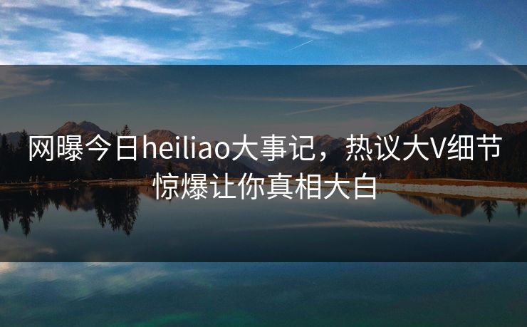 网曝今日heiliao大事记，热议大V细节惊爆让你真相大白