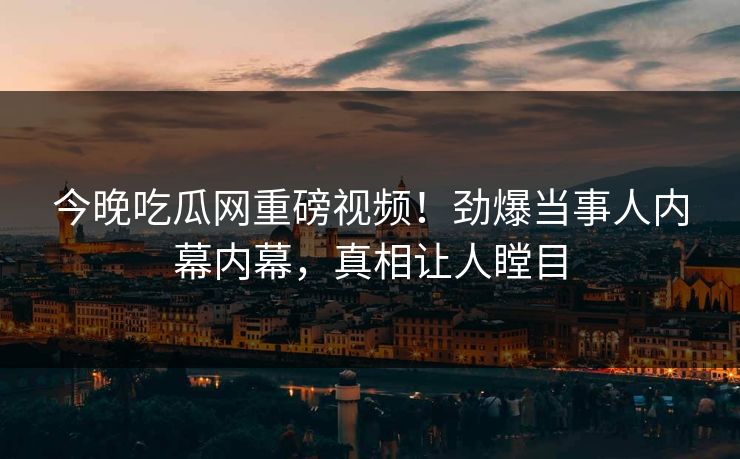 今晚吃瓜网重磅视频！劲爆当事人内幕内幕，真相让人瞠目