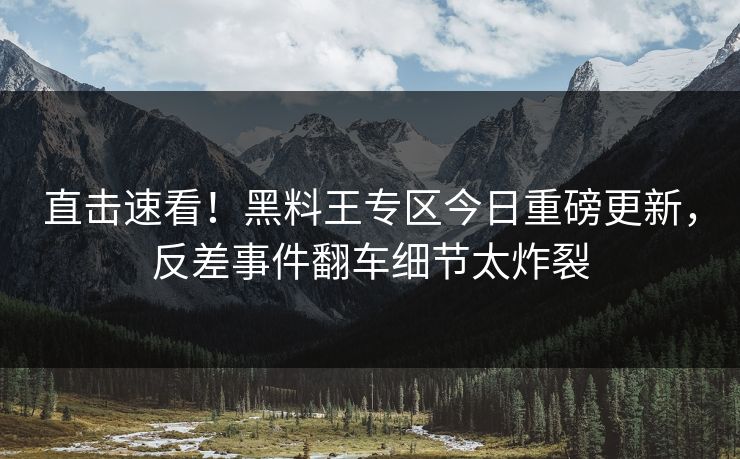 直击速看！黑料王专区今日重磅更新，反差事件翻车细节太炸裂