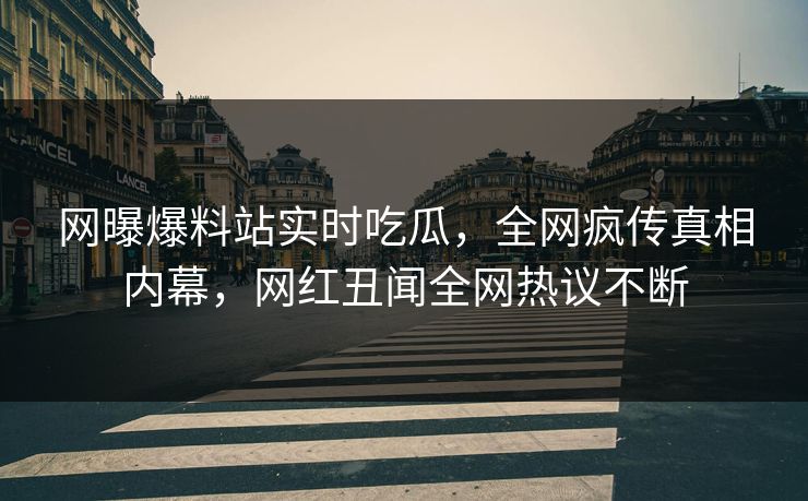 网曝爆料站实时吃瓜，全网疯传真相内幕，网红丑闻全网热议不断