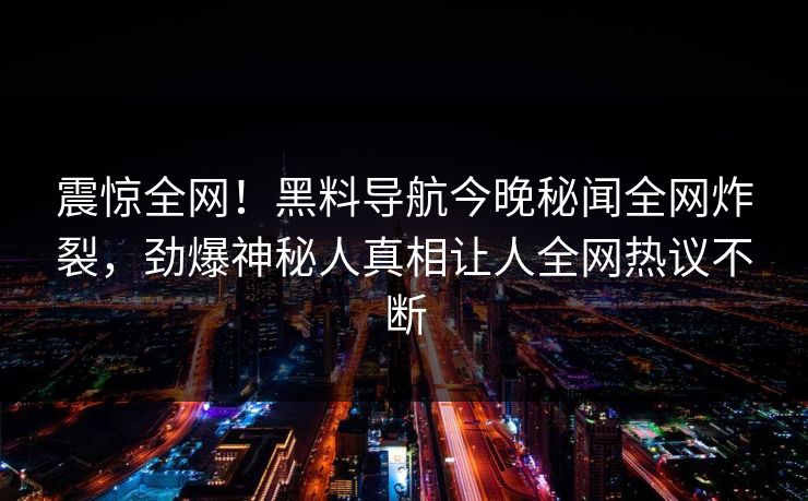 震惊全网！黑料导航今晚秘闻全网炸裂，劲爆神秘人真相让人全网热议不断