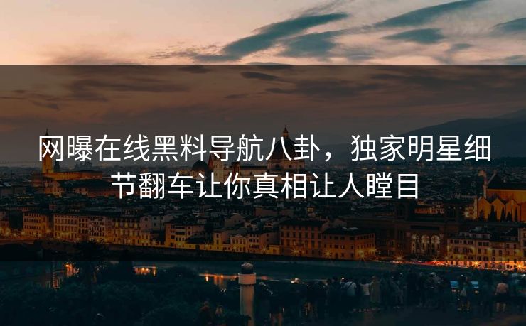 网曝在线黑料导航八卦，独家明星细节翻车让你真相让人瞠目