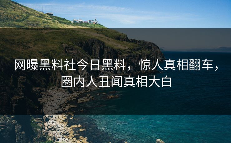 网曝黑料社今日黑料，惊人真相翻车，圈内人丑闻真相大白