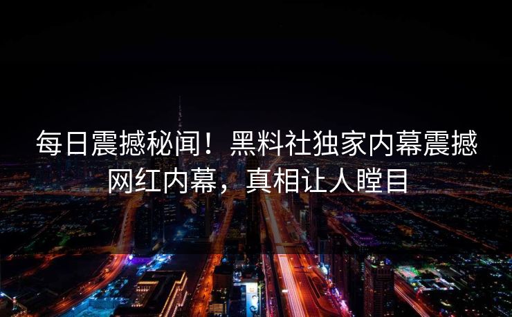 每日震撼秘闻！黑料社独家内幕震撼网红内幕，真相让人瞠目