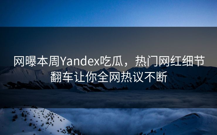 网曝本周Yandex吃瓜，热门网红细节翻车让你全网热议不断