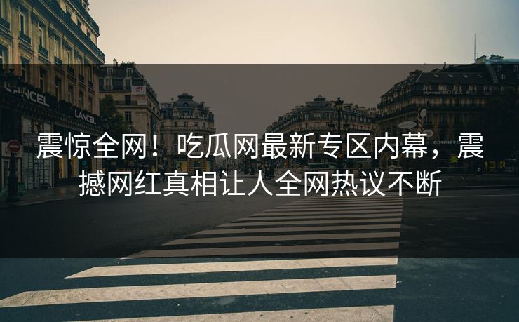 震惊全网！吃瓜网最新专区内幕，震撼网红真相让人全网热议不断