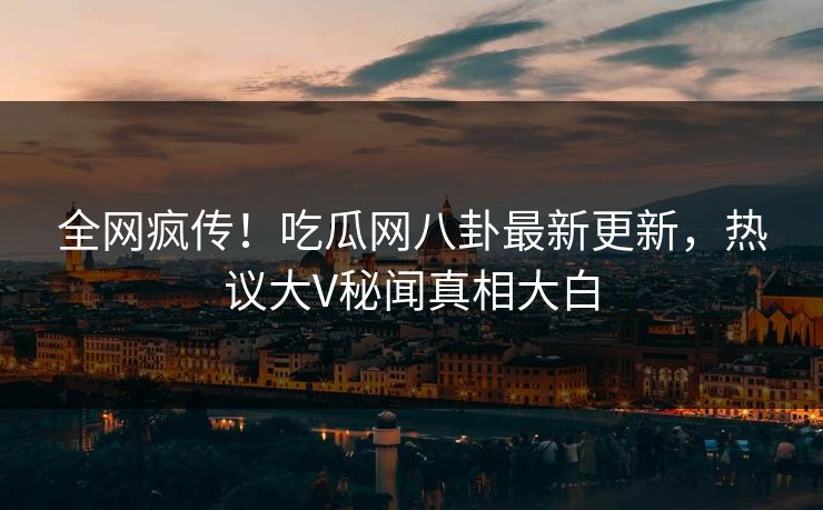 全网疯传！吃瓜网八卦最新更新，热议大V秘闻真相大白