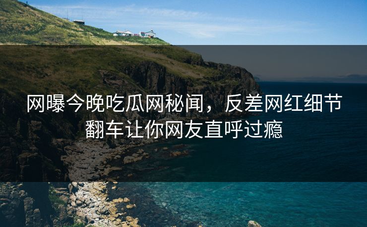 网曝今晚吃瓜网秘闻，反差网红细节翻车让你网友直呼过瘾