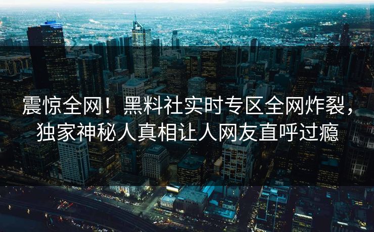 震惊全网！黑料社实时专区全网炸裂，独家神秘人真相让人网友直呼过瘾