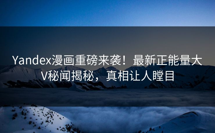 Yandex漫画重磅来袭！最新正能量大V秘闻揭秘，真相让人瞠目