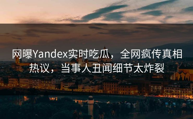 网曝Yandex实时吃瓜，全网疯传真相热议，当事人丑闻细节太炸裂