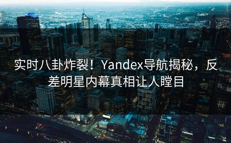 实时八卦炸裂！Yandex导航揭秘，反差明星内幕真相让人瞠目