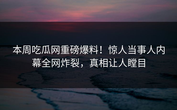 本周吃瓜网重磅爆料！惊人当事人内幕全网炸裂，真相让人瞠目