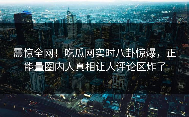 震惊全网！吃瓜网实时八卦惊爆，正能量圈内人真相让人评论区炸了