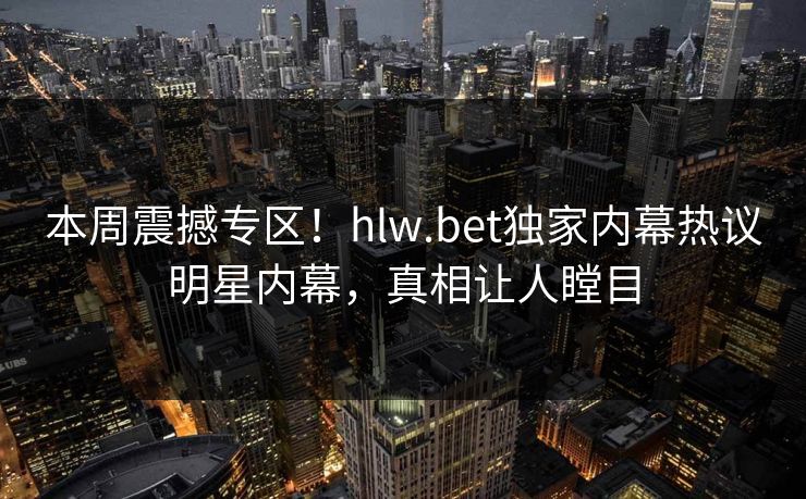本周震撼专区！hlw.bet独家内幕热议明星内幕，真相让人瞠目