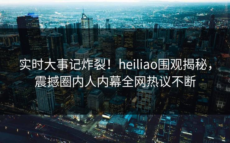 实时大事记炸裂！heiliao围观揭秘，震撼圈内人内幕全网热议不断