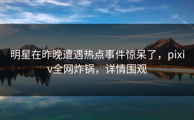 明星在昨晚遭遇热点事件惊呆了，pixiv全网炸锅，详情围观