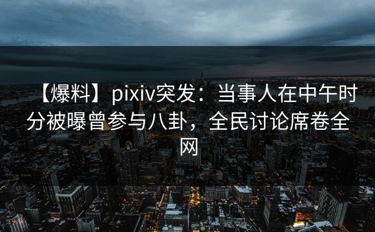 【爆料】pixiv突发：当事人在中午时分被曝曾参与八卦，全民讨论席卷全网