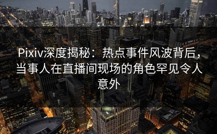 Pixiv深度揭秘：热点事件风波背后，当事人在直播间现场的角色罕见令人意外