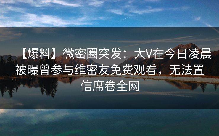 【爆料】微密圈突发:大V在今日凌晨被曝曾参与维密友免费观看,无法置信席卷全网 【爆料】微密圈突发:大V在今日凌晨被曝曾参与维密友免费观看,无法置信席卷全网