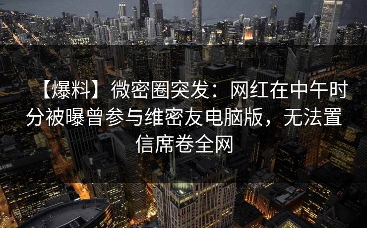 【爆料】微密圈突发：网红在中午时分被曝曾参与维密友电脑版，无法置信席卷全网