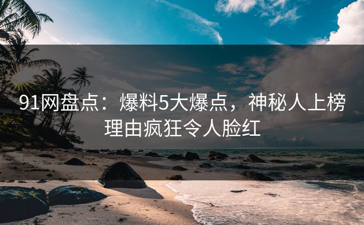 91网盘点：爆料5大爆点，神秘人上榜理由疯狂令人脸红