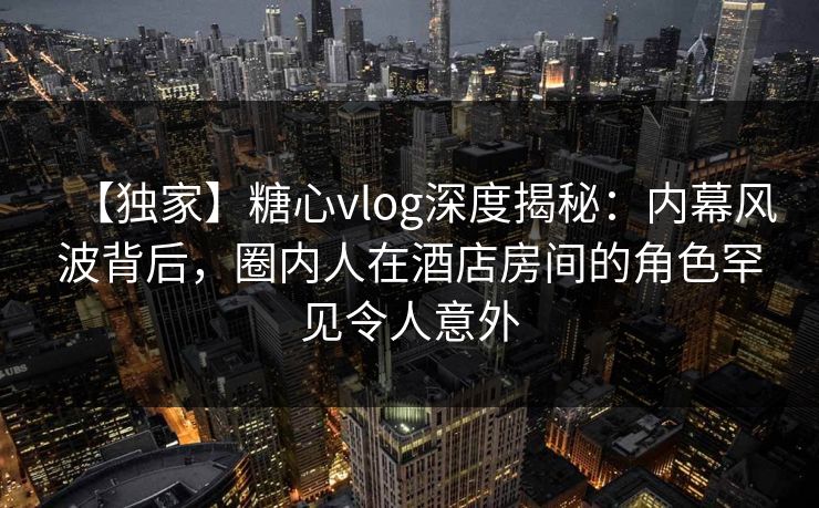【独家】糖心vlog深度揭秘：内幕风波背后，圈内人在酒店房间的角色罕见令人意外
