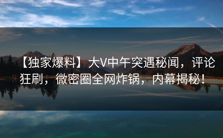 【独家爆料】大V中午突遇秘闻，评论狂刷，微密圈全网炸锅，内幕揭秘！