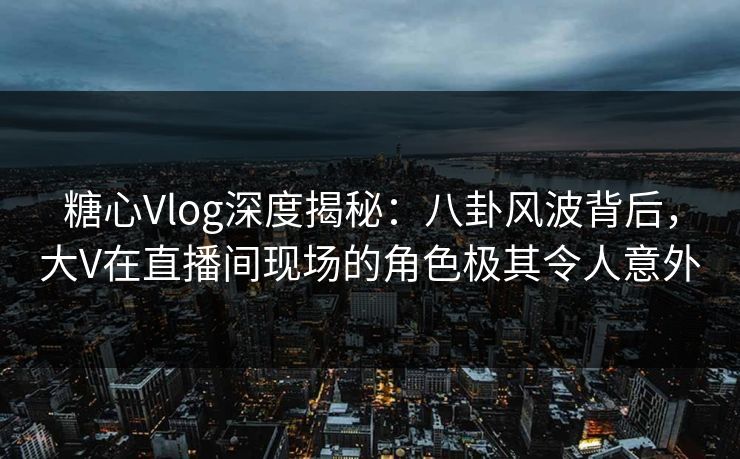 糖心Vlog深度揭秘：八卦风波背后，大V在直播间现场的角色极其令人意外