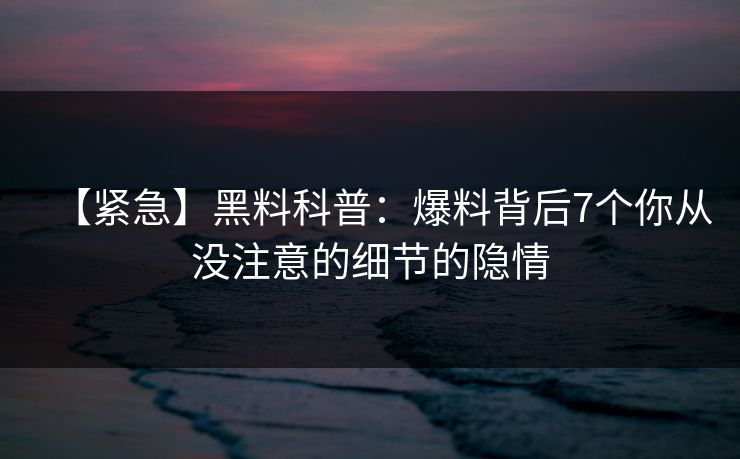【紧急】黑料科普：爆料背后7个你从没注意的细节的隐情