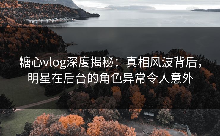 糖心vlog深度揭秘：真相风波背后，明星在后台的角色异常令人意外