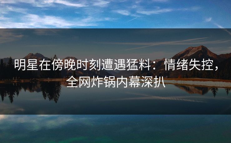 明星在傍晚时刻遭遇猛料：情绪失控，全网炸锅内幕深扒