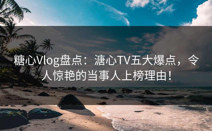 糖心Vlog盘点：溏心TV五大爆点，令人惊艳的当事人上榜理由！
