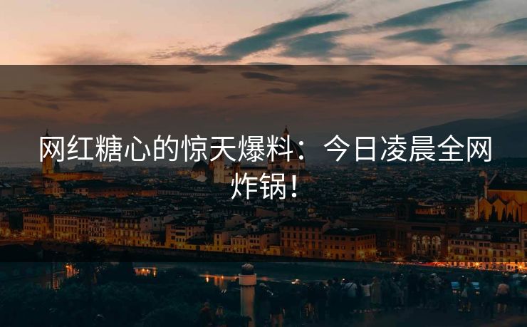 网红糖心的惊天爆料：今日凌晨全网炸锅！
