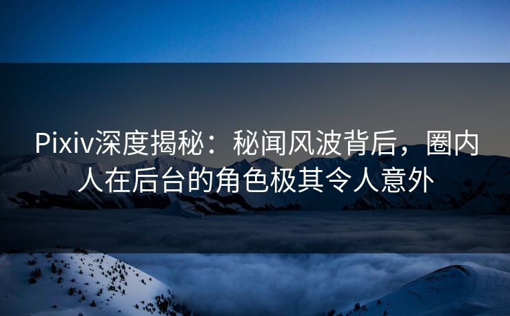 Pixiv深度揭秘：秘闻风波背后，圈内人在后台的角色极其令人意外
