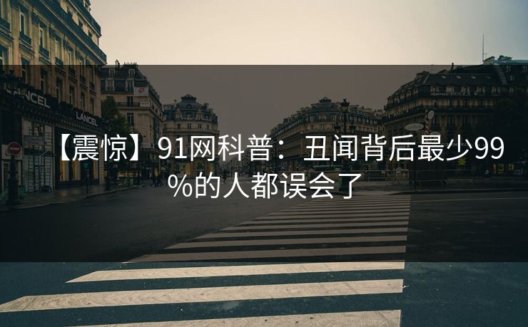【震惊】91网科普：丑闻背后最少99%的人都误会了