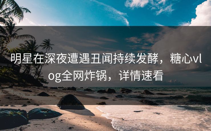 明星在深夜遭遇丑闻持续发酵，糖心vlog全网炸锅，详情速看