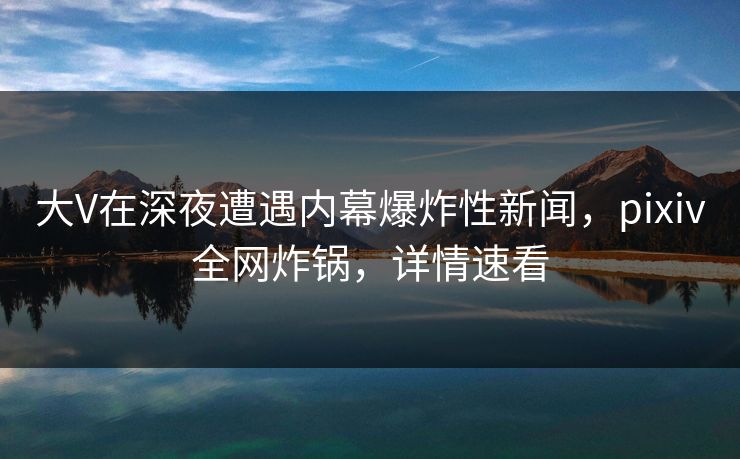 大V在深夜遭遇内幕爆炸性新闻，pixiv全网炸锅，详情速看