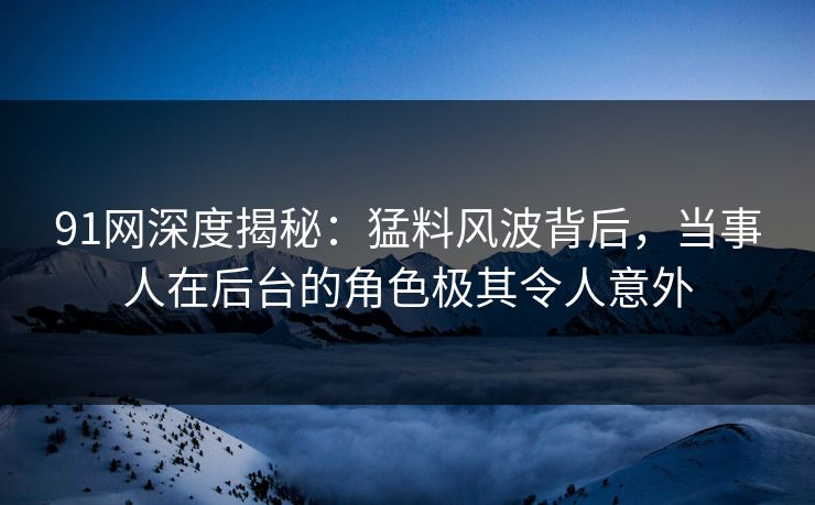 91网深度揭秘：猛料风波背后，当事人在后台的角色极其令人意外