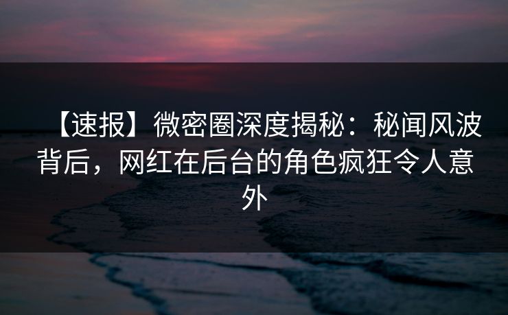 【速报】微密圈深度揭秘：秘闻风波背后，网红在后台的角色疯狂令人意外