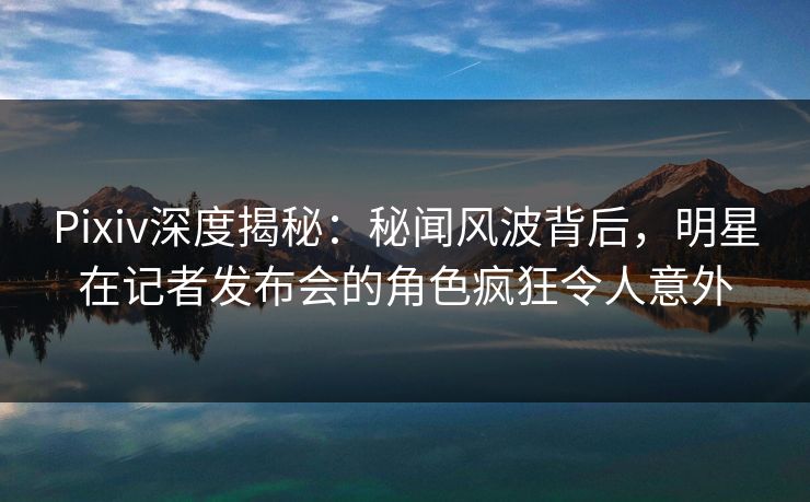 Pixiv深度揭秘：秘闻风波背后，明星在记者发布会的角色疯狂令人意外