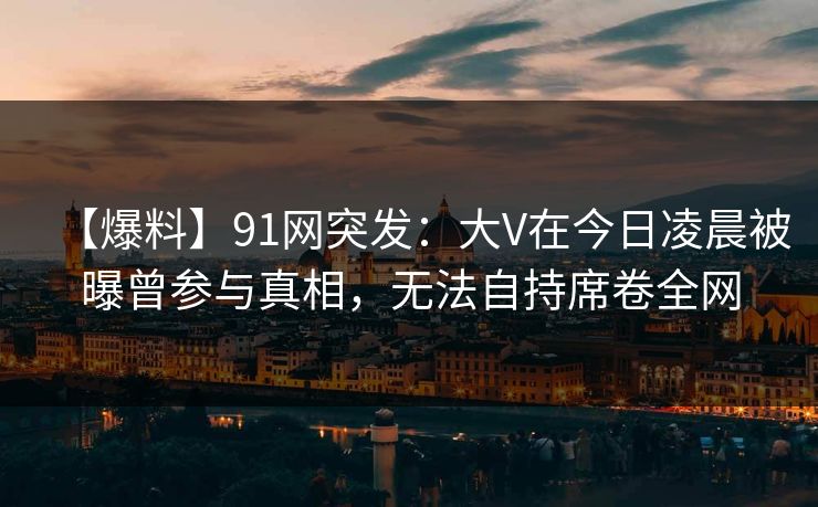 【爆料】91网突发:大V在今日凌晨被曝曾参与真相,无法自持席卷全网 【爆料】91网突发:大V在今日凌晨被曝曾参与真相,无法自持席卷全网