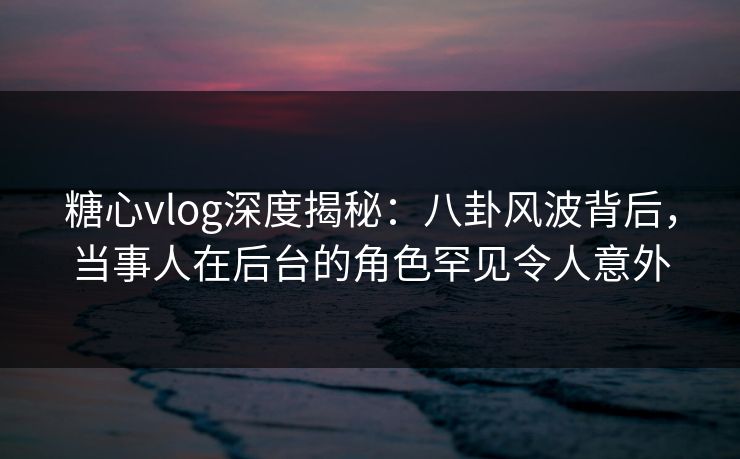 糖心vlog深度揭秘：八卦风波背后，当事人在后台的角色罕见令人意外