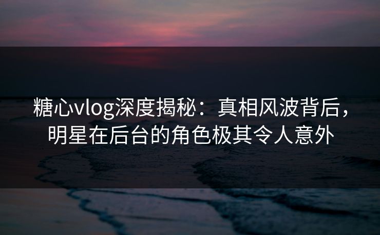 糖心vlog深度揭秘：真相风波背后，明星在后台的角色极其令人意外