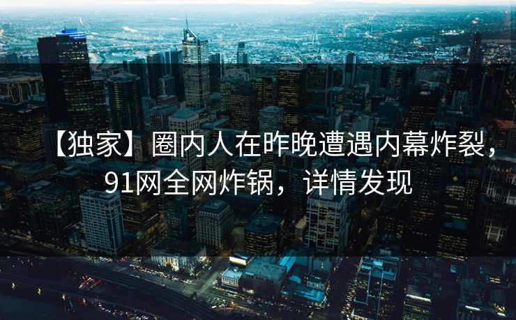 【独家】圈内人在昨晚遭遇内幕炸裂，91网全网炸锅，详情发现