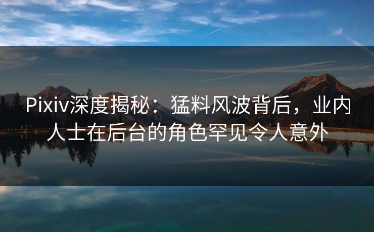 Pixiv深度揭秘：猛料风波背后，业内人士在后台的角色罕见令人意外