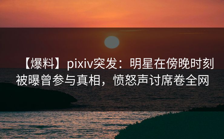【爆料】pixiv突发：明星在傍晚时刻被曝曾参与真相，愤怒声讨席卷全网