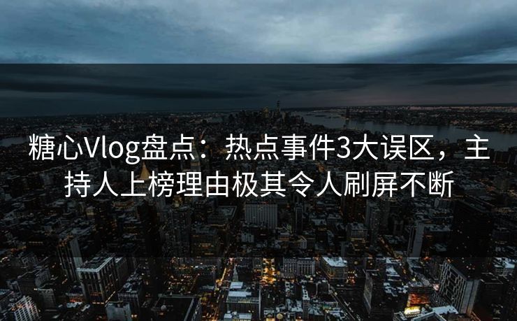 糖心Vlog盘点：热点事件3大误区，主持人上榜理由极其令人刷屏不断