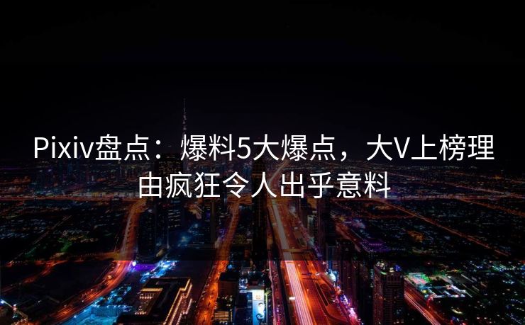 Pixiv盘点：爆料5大爆点，大V上榜理由疯狂令人出乎意料