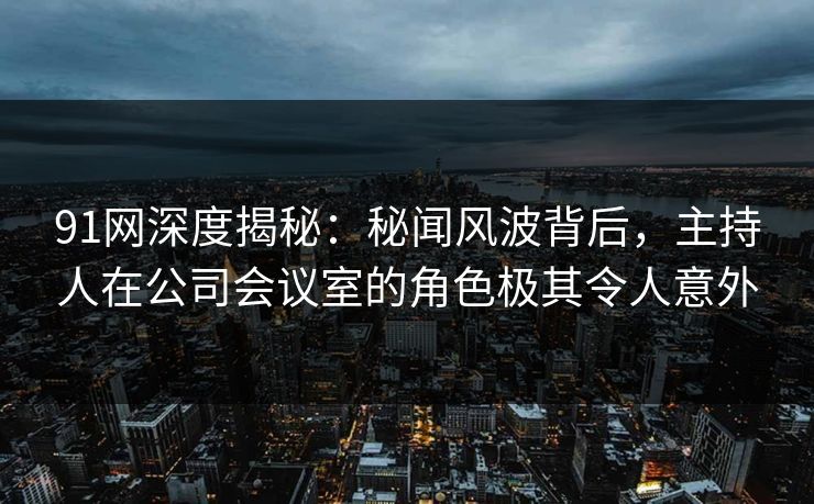 91网深度揭秘：秘闻风波背后，主持人在公司会议室的角色极其令人意外